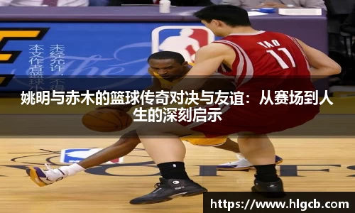 姚明与赤木的篮球传奇对决与友谊：从赛场到人生的深刻启示
