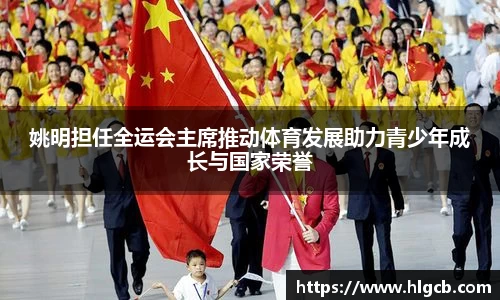 姚明担任全运会主席推动体育发展助力青少年成长与国家荣誉