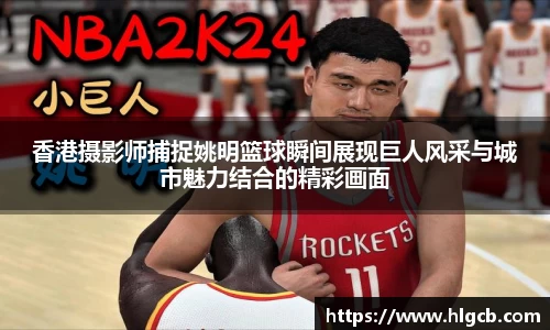 香港摄影师捕捉姚明篮球瞬间展现巨人风采与城市魅力结合的精彩画面
